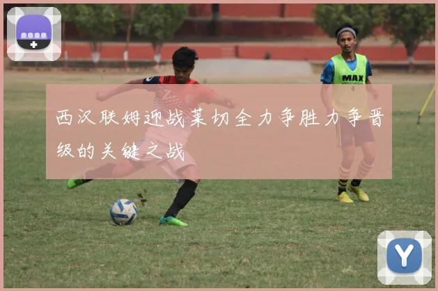 西汉联姆迎战莱切全力争胜力争晋级的关键之战